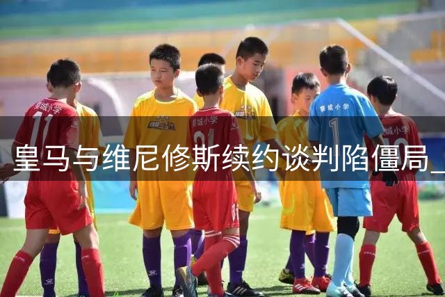 皇马与维尼修斯续约谈判陷僵局 阿森纳虎视眈眈欲截胡